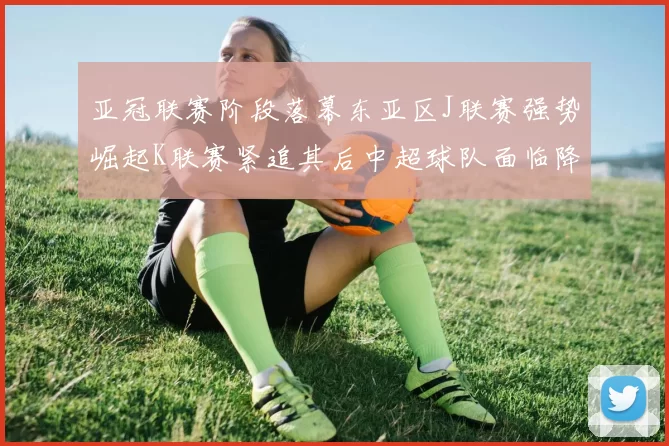 亚冠联赛阶段落幕东亚区J联赛强势崛起K联赛紧追其后中超球队面临降级危机