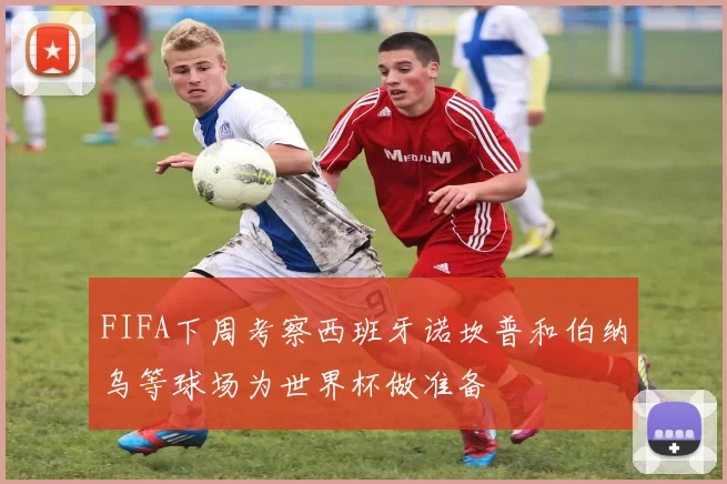 FIFA下周考察西班牙诺坎普和伯纳乌等球场为世界杯做准备