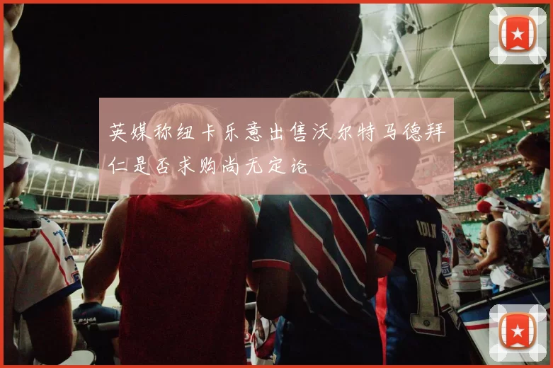 英媒称纽卡乐意出售沃尔特马德拜仁是否求购尚无定论