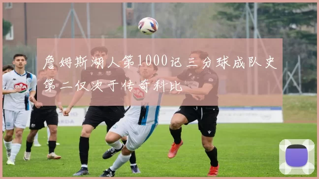 詹姆斯湖人第1000记三分球成队史第二仅次于传奇科比