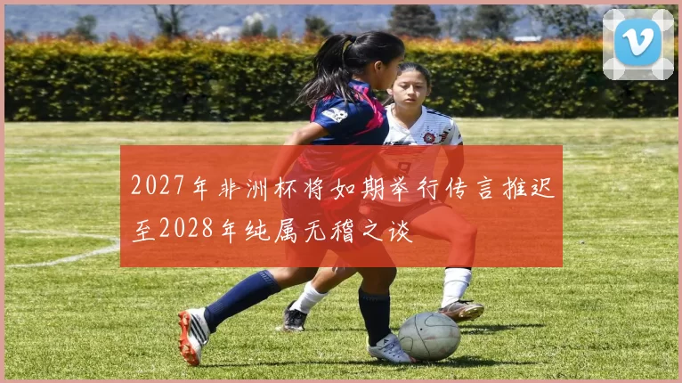 2027年非洲杯将如期举行传言推迟至2028年纯属无稽之谈