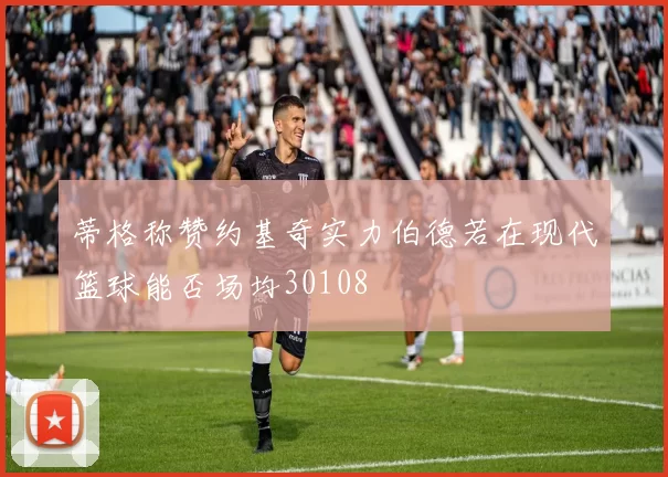 蒂格称赞约基奇实力伯德若在现代篮球能否场均30108