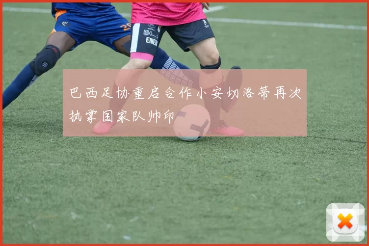 巴西足协重启合作小安切洛蒂再次执掌国家队帅印