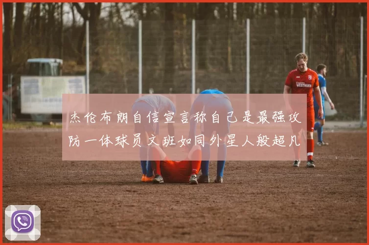 杰伦布朗自信宣言称自己是最强攻防一体球员文班如同外星人般超凡脱俗