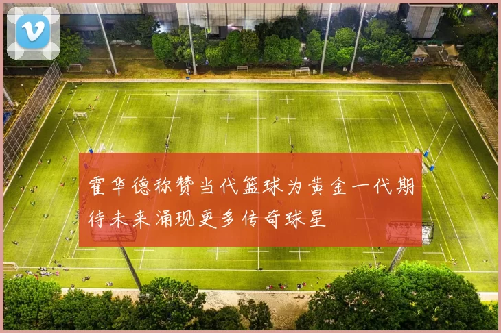 霍华德称赞当代篮球为黄金一代期待未来涌现更多传奇球星
