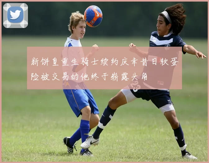 新饼皇重生骑士续约庆幸昔日软蛋险被交易的他终于崭露头角