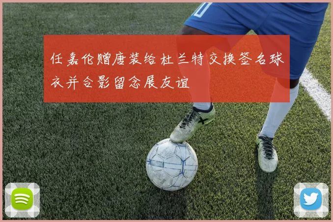 任嘉伦赠唐装给杜兰特交换签名球衣并合影留念展友谊