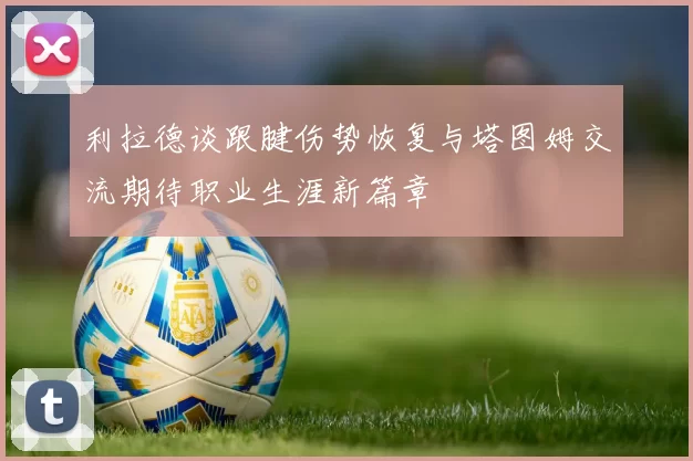 利拉德谈跟腱伤势恢复与塔图姆交流期待职业生涯新篇章