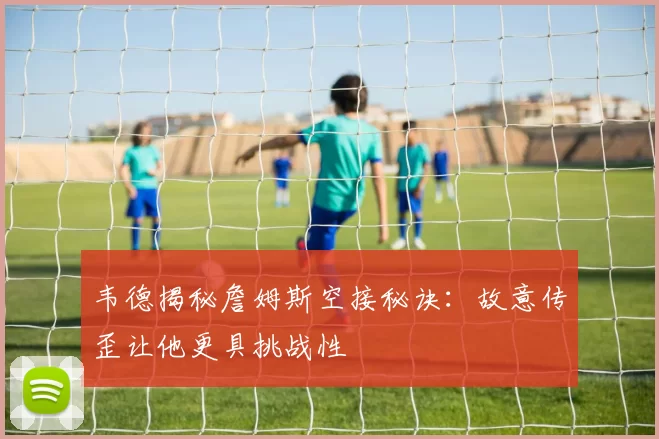 韦德揭秘詹姆斯空接秘诀：故意传歪让他更具挑战性