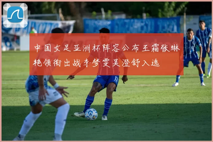 中国女足亚洲杯阵容公布王霜张琳艳领衔出战李梦雯吴澄舒入选