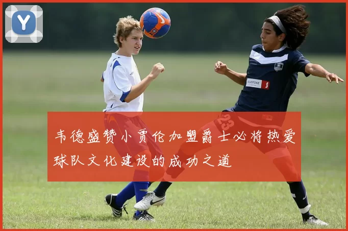 韦德盛赞小贾伦加盟爵士必将热爱球队文化建设的成功之道