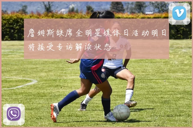 詹姆斯缺席全明星媒体日活动明日将接受专访解读状态