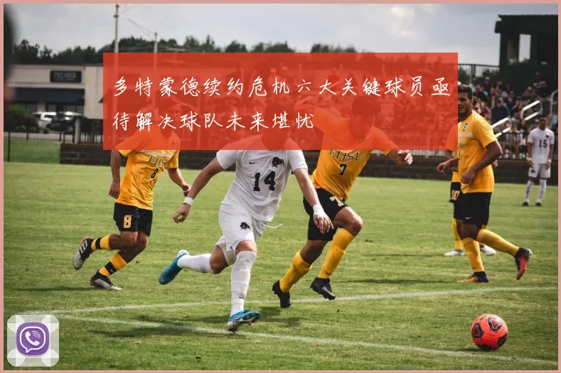 多特蒙德续约危机六大关键球员亟待解决球队未来堪忧