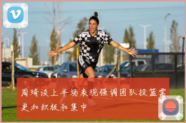 周琦谈上半场表现强调团队投篮需更加积极和集中