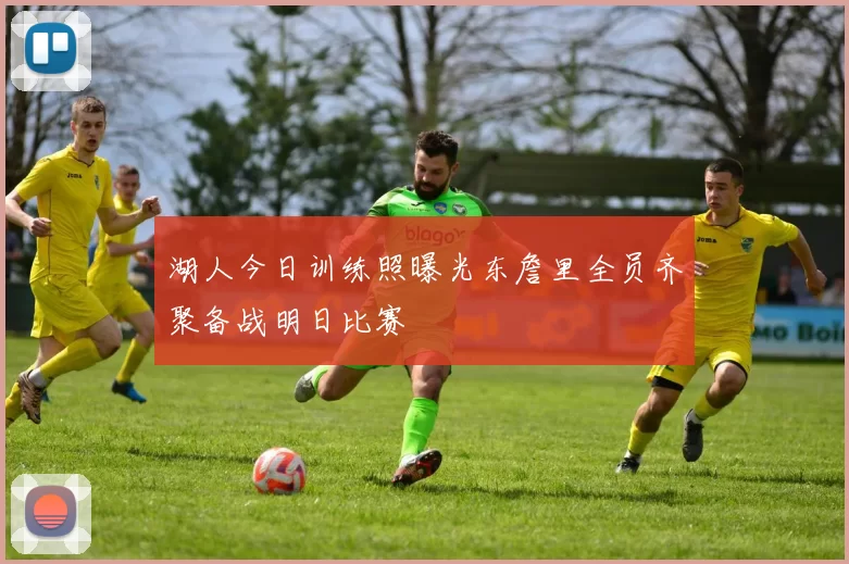 湖人今日训练照曝光东詹里全员齐聚备战明日比赛