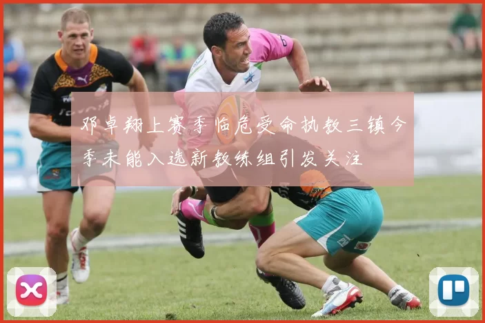 邓卓翔上赛季临危受命执教三镇今季未能入选新教练组引发关注